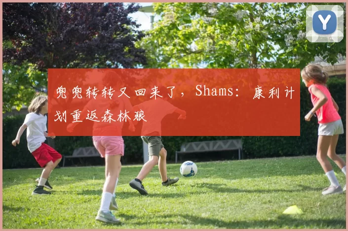 兜兜转转又回来了，Shams：康利计划重返森林狼