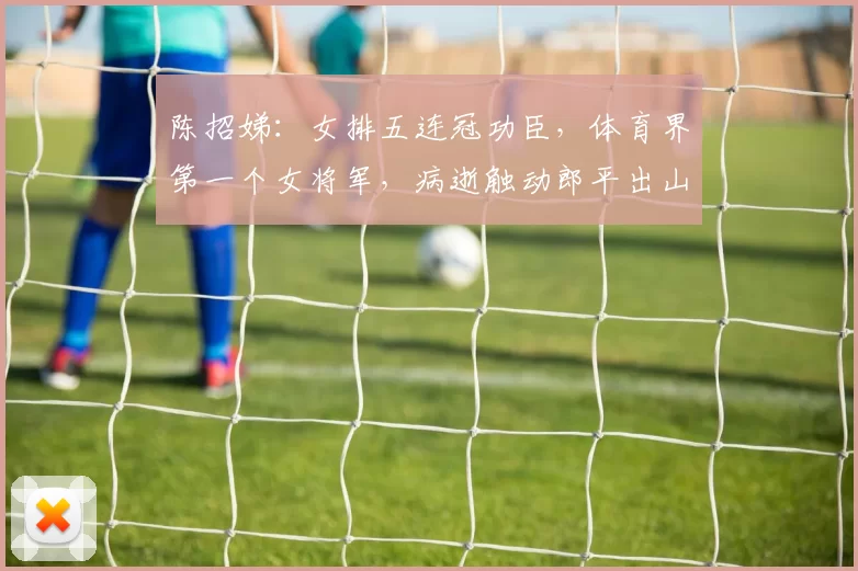 陈招娣：女排五连冠功臣，体育界第一个女将军，病逝触动郎平出山